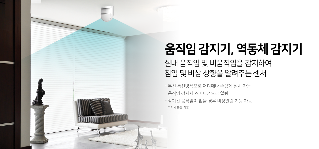움직임 감지기, 역동체 감지기
실내 움직임 및 비움직임을 감지하여
침입 및 비상 상황을 알려주는 센서

- 무선 통신방식으로 어디에나 손쉽게 설치 가능
- 움직임 감지시 스마트폰으로 알림
- 장기간 움직임이 없을 경우 비상알림 기능 가능
*자가설정 가능
