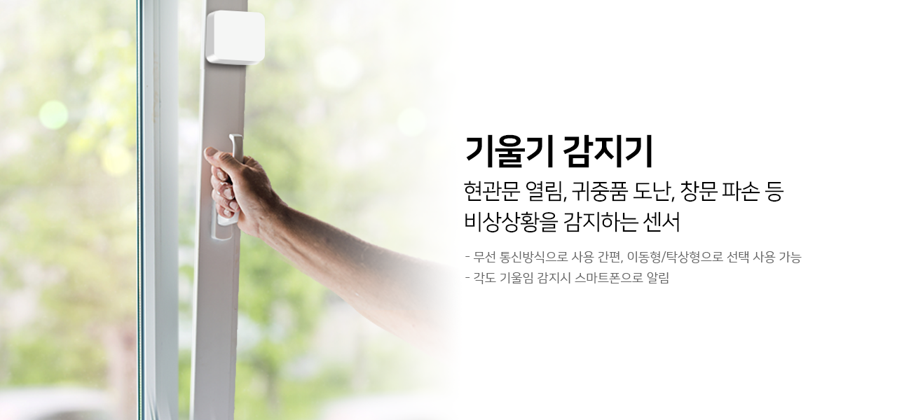 기울기 감지기
현관문 열림, 귀중품 도난, 창문 파손 등 비상상황을 감지하는 센서
무선 통신방식으로 사용 간편, 이동형/탁상형으로 선택 사용 가능, 각도 기울림 감지기 스마트폰으로 알림
