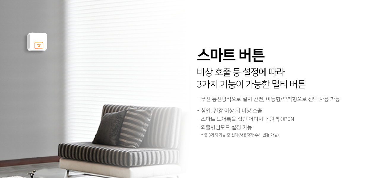 스마트 버튼
비상 호출 등 설정에 따라 3가지 기능이 가능한 멀티버튼
무선 통신방식으로 설치 간편, 이동형/부착형으로 선책 사용 가능
침입,건강 이상 시 비상 호출
스마트 도어록을 집안 어디서나 원격 OPEN  
외출방범모드 설정 가능
*총3가지 기능 중 선택(사용자가 수시변경 가능)