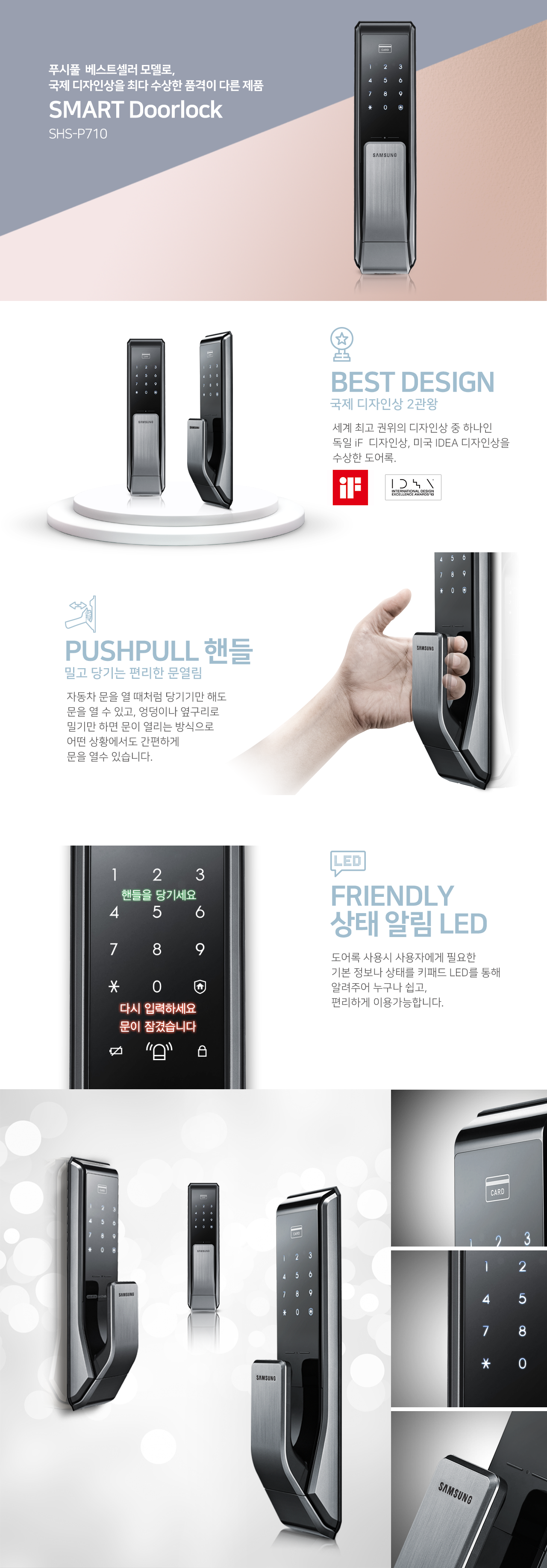 푸시풀 베스트셀러 모델로,
국제 디자인상을 최다 수상한 품격이 다른 제품
SMART Doorlock
SHS-P710

BEST DESIGN
국제 디자인상 2관왕
세계 최고 권위의 디자인상 중 하나인
독일 iF 디자인상, 미국 IDEA 디자인상 수상한 도어록.

PUSHPULL 핸들
밀고 당기는 편리한 문열림
자동차 문을 열 때처럼 당기기만 해도 문을 열 수 있고,
엉덩이나 옆구리로 밀기만 하면 문이 열리는 방식으로
어떤 상황에서도 간편하게 문을 열 수 있습니다.

FRIENDLY 상태 알림 LED
도어록 사용 시 사용자에게 필요한
기본 정보나 상태를 LED를 통해 알려주어 누구나 쉽고,
편리하게 이용가능합니다.