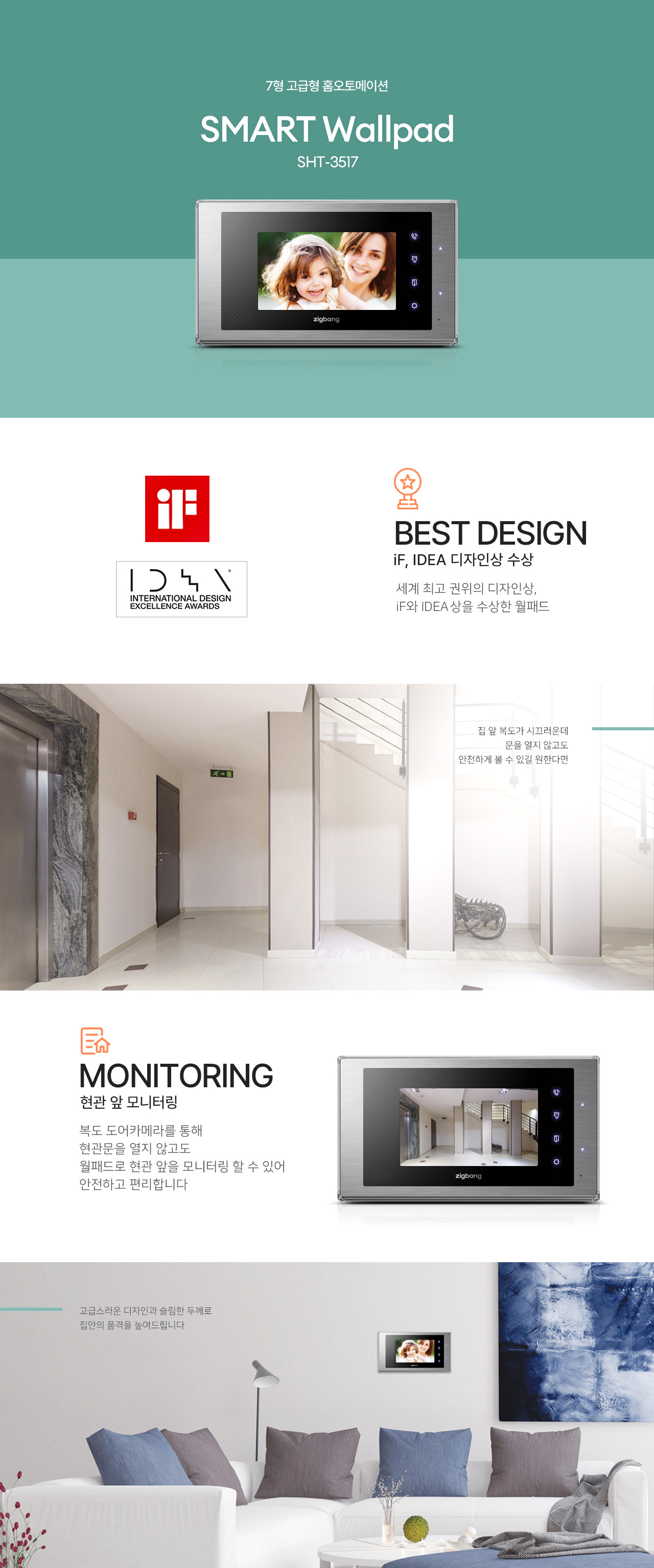 7형 고급형 홈오토메이션
SMART Wallpad
SHT-3517

BEST DESIGN
iF, IDEA 디자인상 수상
세계 최고 권위의 디자인상,
iF와 IDEA상을 수상한 월패드.

집 앞 복도가 시끄러운데
문을 열지 않고도 안전하게 볼 수 있길 원한다면,

MONITORING
현관 앞 모니터링
복도 도어카메라를 통해
현관문을 열지 않고도 월패드로 현관 앞을 모니터링할 수 있어 안전하고 편리합니다.

고급스러운 디자인과 슬림한 두께로
집안의 품격을 높여드립니다.
