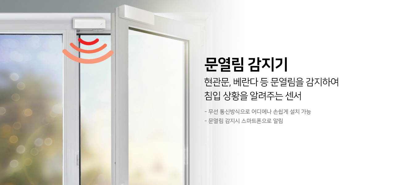 문열림 감지기
현관문, 베란다 등 문열림을 감지하여
침입 상황을 알려주는 센서 
- 무선 통신방식으로 어디에나 손쉽게 설치 가능
- 문열림 감지시 스마트폰으로 알림