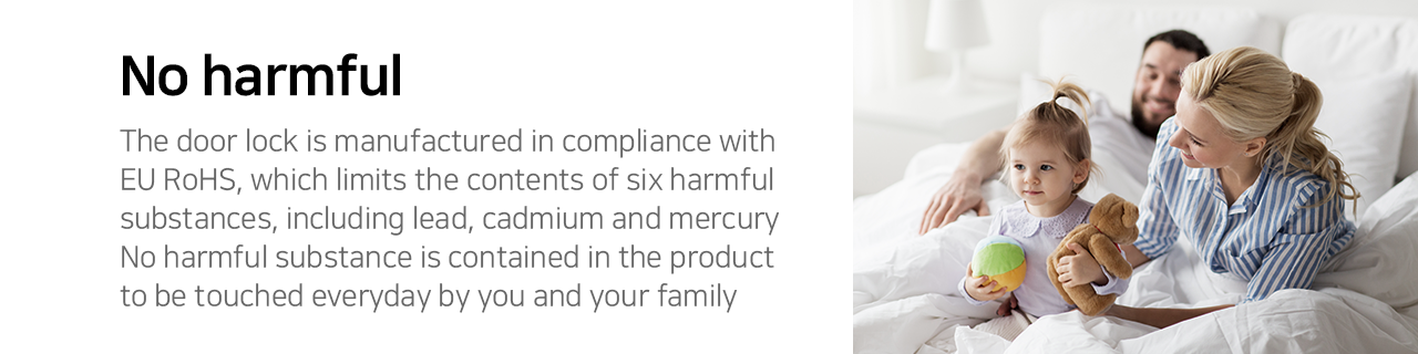 No harmful
The door lock is manufactured in compliance with EU RoHS, which limits the contents of six harmful
substances, including lead, cadmium and mercury. No harmful substance is contained in the product
to the touched everyday by you and your family.