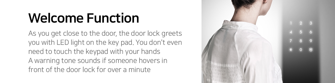 Welcome Function
As you get close to the door, the door lock greets you with LED light on the key pad. You don't even need to touch the keypad with your hands. A warning tone sounds if someone hovers in front of the door lock for over a minute.  