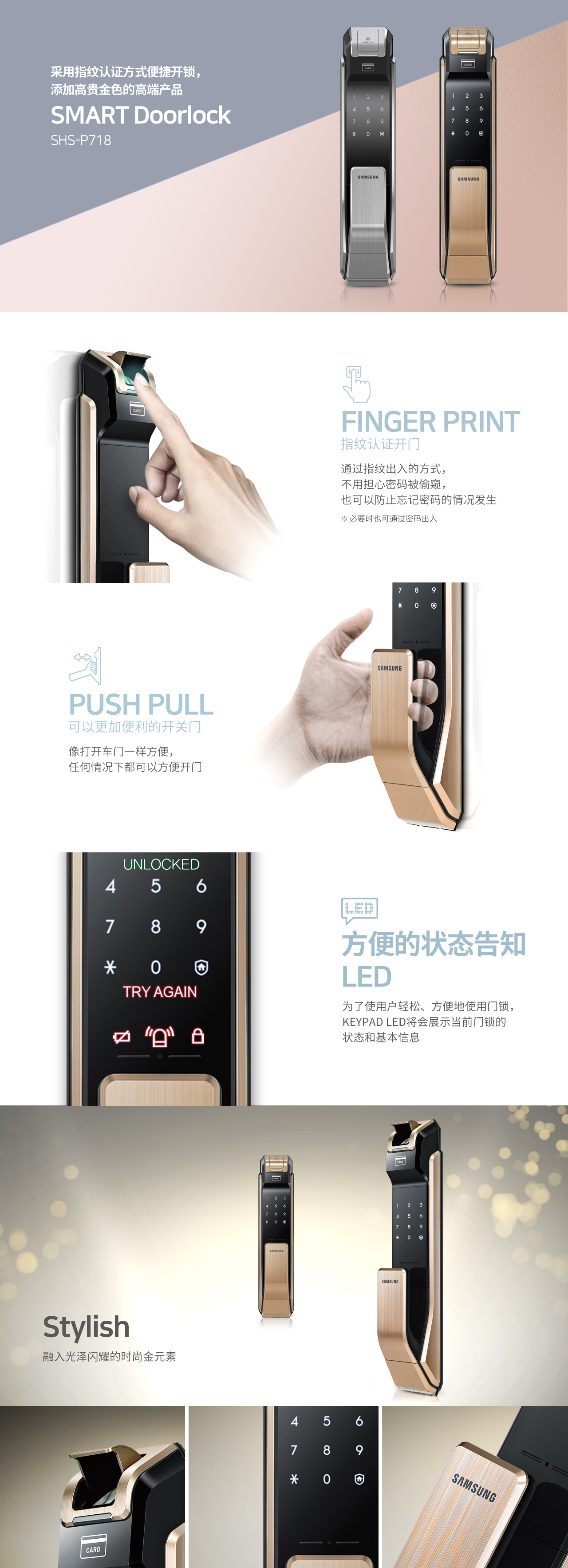 采用指纹认证方式便捷开锁，添加高贵金色的高端产品
SMART Doorlock
SHS-P718
Finger Print 指纹认证开门
通过指纹出入的方式，不用担心密码被偷窥，也可以防止忘记密码的情况发生 
* 必要时也可通过密码出入

PUSH PULL 可以更加便利的开关门
像打开车门一样方便，任何情况下都可以方便开门

方便的状态告知LED
为了使用户轻松、方便地使用门锁， Keypad LED将会展示当前门锁的状态和基本信息 

Stylish 融入光泽闪耀的时尚金元素