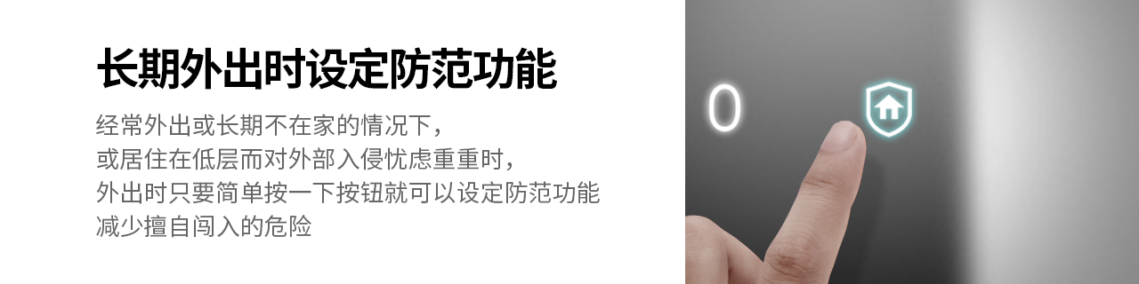 长期外出时设定防范功能
经常外出或长期不在家的情况下，或居住在低层而对外部入侵忧虑重重时，
外出时只要简单按一下按钮就可以设定防范功能，减少擅自闯入的危险