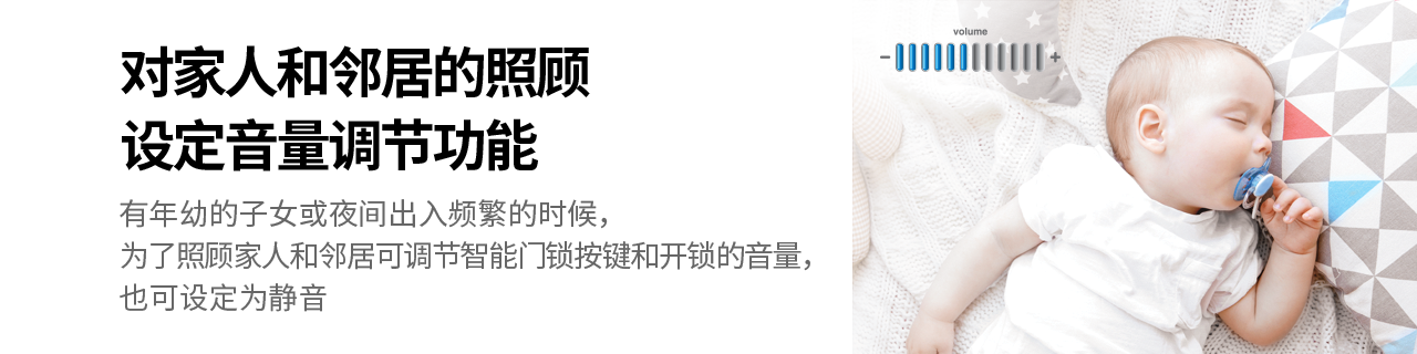 对家人和邻居的照顾设定音量调节功能
有年幼的子女或夜间出入频繁的时候，为了照顾家人和邻居
可调节智能门锁按键和开锁的音量，也可设定为静音