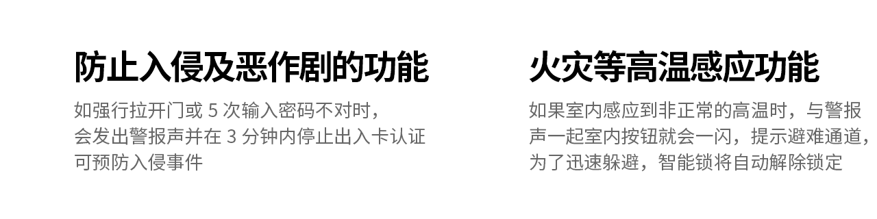 防止入侵及恶作剧的功能
如强行拉开门或5次输入密码不对时，会发出警报声并在3分钟内停止出入卡认证
可预防入侵事件

火灾等高温感应功能
如果室内感应到非正常的高温时，与警报声一起室内按钮就会一闪，提示避难通道，
为了迅速躲避，智能锁将自动解除锁定