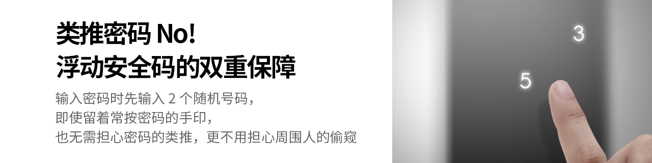 类推密码 No! 浮动安全码的双重保障
输入密码时先输入2个随机号码，即使留着常按密码的手印，
也无需担心密码的类推，更不用担心周围人的偷窥