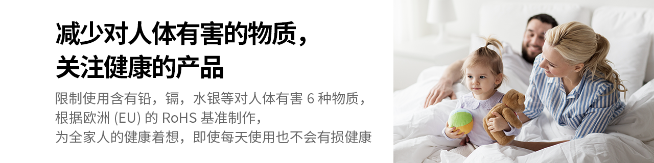 减少对人体有害的物质，关注健康的产品
限制使用含有铅，镉，水银等对人体有害6种物质，根据欧洲(EU)的RoHS基准制作， 
为全家人的健康着想，即使每天使用也不会有损健康