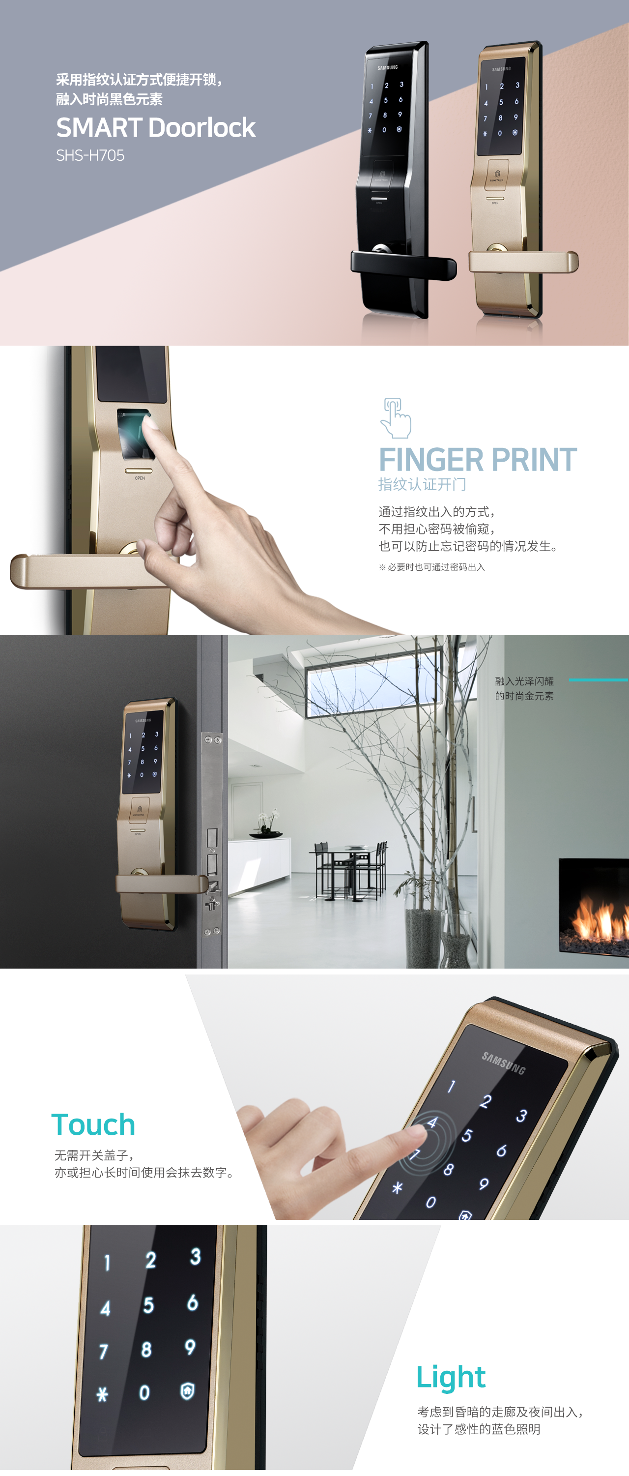 采用指纹认证方式便捷开锁，融入时尚黑色元素
SMART Doorlock
SHS-H705
Finger Print 指纹认证开门
通过指纹出入的方式，不用担心密码被偷窥，也可以防止忘记密码的情况发生 
* 必要时也可通过密码出入

如果不必担心别人偷窥密码，可以快速开门

融入光泽闪耀的时尚金元素

Touch 
无需开关盖子，亦或担心长时间使用会抹去数字

Light
考虑到昏暗的走廊及夜间出入，设计了感性的蓝色照明