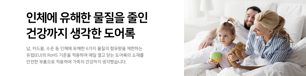 인체에 유해한 물질을 줄인 건강까지 생각한 도어록 : 
납, 카드뮴, 수은 등 인체에 유해한 6가지 물질의 함유량을 제한하는 유럽(EU)의 RoHS 기준을 적용하여 매일 열고 닫는 도어록의 소재를 안전한 부품으로 적용하여 가족의 건강까지 생각했습니다.