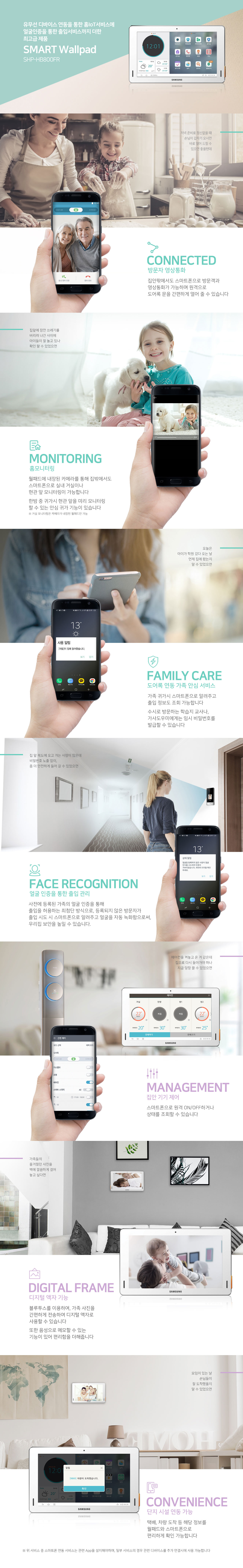 유무선 디바이스 연동을 통한 홈IoT서비스에
얼굴인증을 통한 출입서비스까지 더한
최고급 제품
SMART Wallpad
SHP-HB800FR

저녁 준비로 정신없을 때
손님이 갑자기 오시면
바로 열어 드릴 수
있으면 좋을텐데

CONNECTED
방문자 영상통화
집안팎에서도 스마트폰으로 방문객과
영상통화가 가능하며 원격으로
도어록 문을 간편하게 열어 줄 수 있습니다

집앞에 잠깐 쓰레기를
버리러 나간 사이에
아이들이 잘 놀고 있나
확인 할 수 있었으면

MONITORING
홈모니터링
월패드에 내장된 카메라를 통해 집밖에서도
스마트폰으로 실내 거실이나
현관 앞 모니터링이 가능합니다
한밤 중 귀가시 현관 앞을 미리 모니터링
할 수 있는 안심 귀가 기능이 있습니다
※ 거실 모니터링은 카메라가 내장된 월패드만 가능

오늘은
아이가 학원 갔다 오는 날
언제 집에 왔는지
알 수 있었으면

FAMILY CARE
도어록 연동 가족 안심 서비스
가족 귀가시 스마트폰으로 알려주고
출입 정보도 조회 가능합니다
수시로 방문하는 학습지 교사나,
가사도우미에게는 임시 비밀번호를
발급할 수 있습니다

집 앞 복도에 오고 가는 사람이 많은데
비밀번호 노출 없이,
좀 더 안전하게 들어 갈 수 있었으면

FACE RECOGNITION
얼굴 인증을 통한 출입 관리
사전에 등록된 가족의 얼굴 인증을 통해
출입을 허용하는 최첨단 방식으로, 등록되지 않은 방문자가
출입 시도 시 스마트폰으로 알려주고 얼굴을 자동 녹화함으로써,
우리집 보안을 높일 수 있습니다.

에어컨을 켜놓고 온 거 같은데
집으로 다시 돌아가야 하나
지금 당장 끌 수 있었으면

MANAGEMENT
집안 기기 제어
스마트폰으로 원격 ON/OFF하거나
상태를 조회할 수 있습니다

가족들의
즐거웠던 사진을
벽에 깔끔하게 걸어
놓고 싶다면

DIGITAL FRAME
디지털 액자 기능

블루투스를 이용하여, 가족 사진을
간편하게 전송하여 디지털 액자로
사용할 수 있습니다
또한 음성으로 메모할 수 있는
기능이 있어 편리함을 더해줍니다

모임이 있는 날
손님들이
잘 도착했을지
알 수 있었으면

CONVENIENCE
단지 시설 연동 가능
택배, 차량 도착 등 해당 정보를
월패드와 스마트폰으로
편리하게 확인 가능합니다
※ 위 서비스 중 스마트폰 연동 서비스는 관련 App을 설치해야하며, 일부 서비스의 경우 관련 디바이스를 추가 연결시에 사용 가능합니다