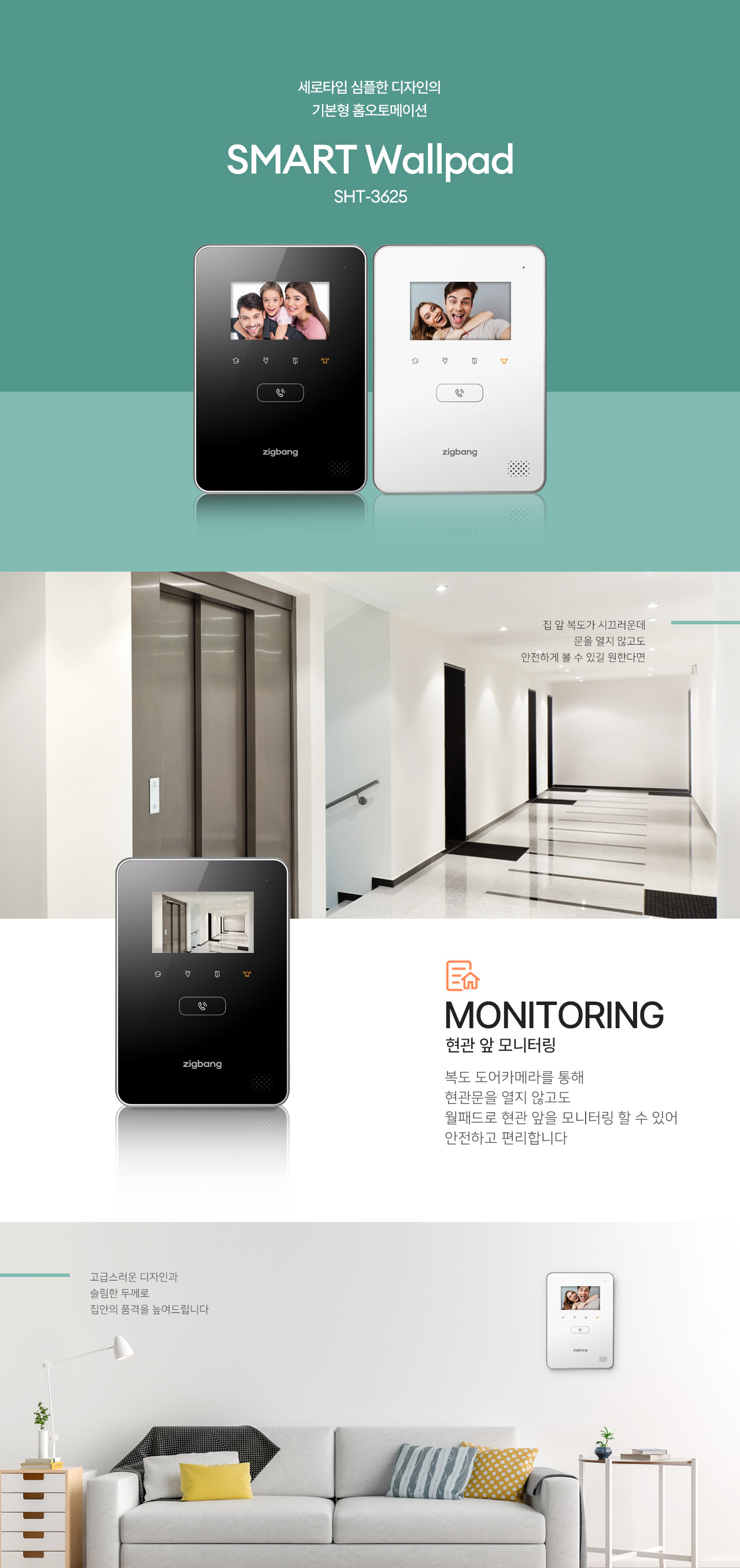 4.3형 세로타입 심플한 디자인의
기본형 홈오토메이션
SMART Wallpad
SHT-3625

집 앞 복도가 시끄러운데
문을 열지 않고도 안전하게 볼 수 있길 원한다면,

MONITORING
현관 앞 모니터링
복도 도어카메라를 통해
현관문을 열지 않고도 월패드로 현관 앞을 모니터링할 수 있어 안전하고 편리합니다.

고급스러운 디자인과 슬림한 두께로
집안의 품격을 높여드립니다.
