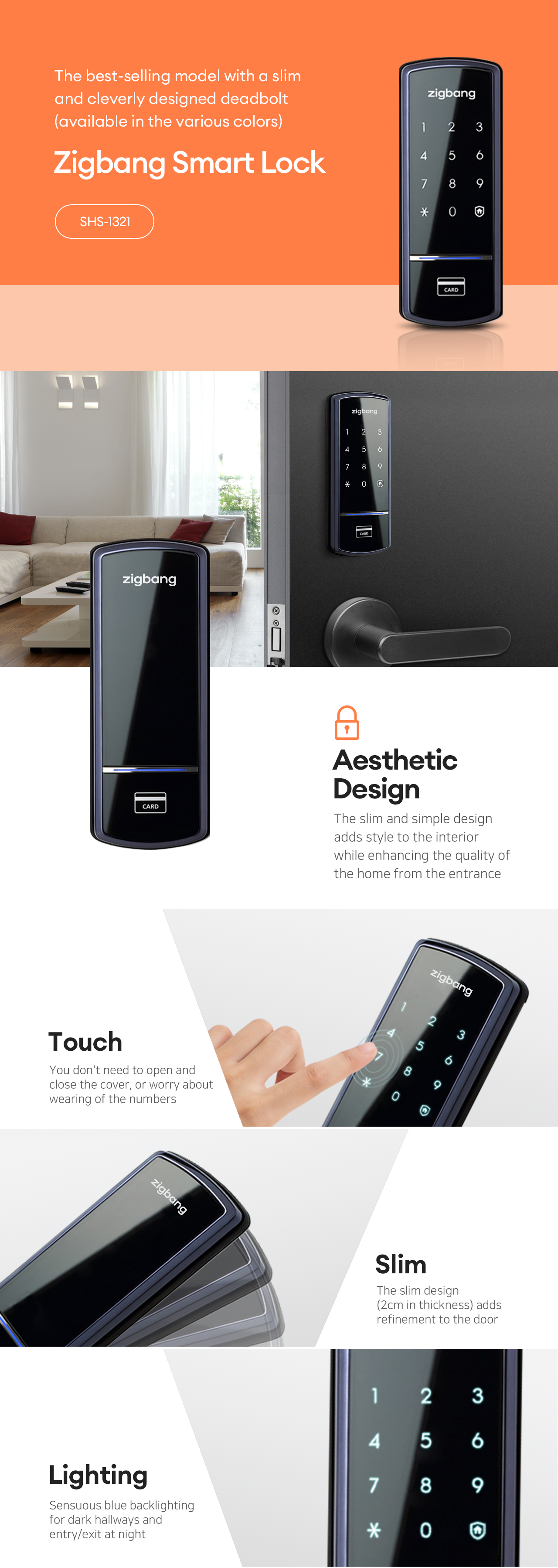 The best-selling model with a slim and cleverly designed deadbolt.
(available in the various colors)
SMART Doorlock
SHS-1321

Aesthetic Design
The slim and simple design adds style to the interior
while enhancing the quality of the home fromo the entrance.

Touch
You dont't need to open and close the cover,
or worry about wearing of the numbers.

Slim
The slim design(2cm in thickness) adds refinement to the door.

Lighting
Sensuous blue backlighting for dark hallways and entry/exit at night.