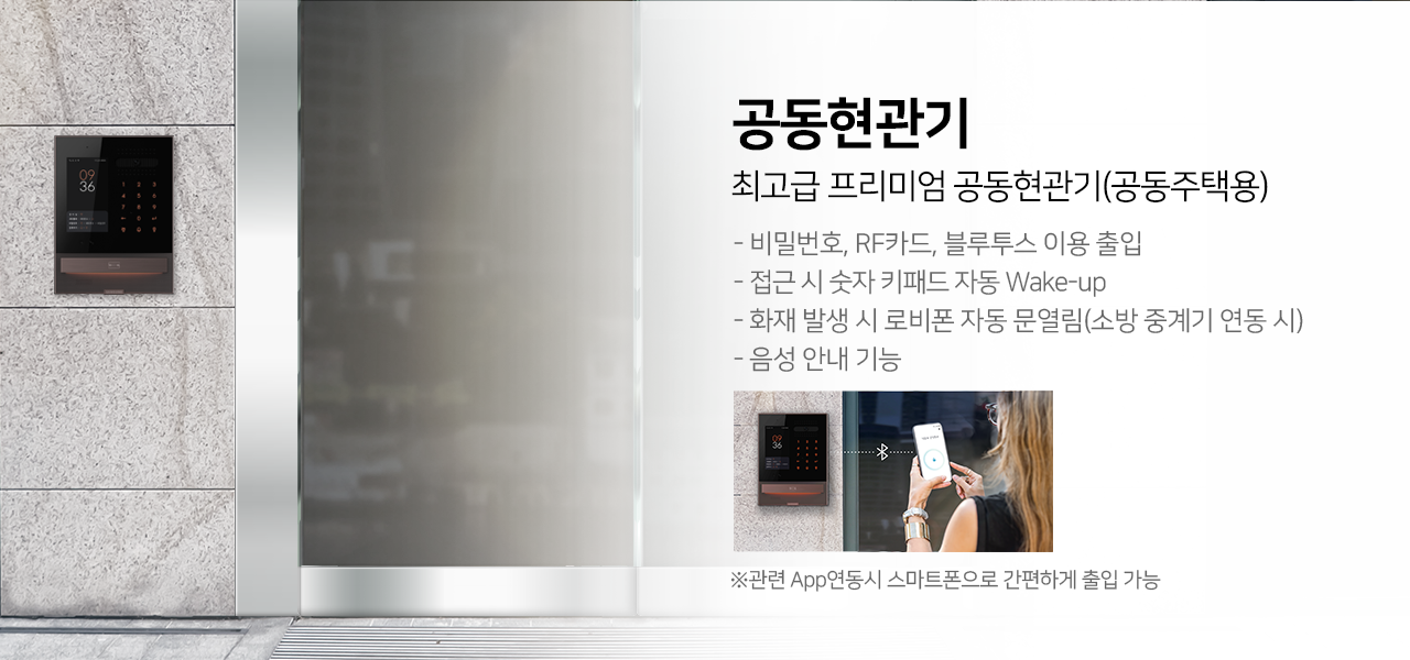 공동현관기
최고급 프리미엄 공동현관기(공동주택용)
-비밀번호,RF카드,블루투스 이용출입
-접근 시 숫자 키패드 자동 Wake-up
-화재 발생 시 로비폰 자동 문열림(소방 중계기 연동 시)
-엘레베이터콜, 택배연동(서버 연동 시)
-음성 안내 기능
*관련 App 연동시 스마트폰으로 간편하게 출입 가능