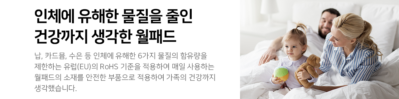 인체에 유해한 물질을 줄인 건강까지 생각한 월패드 :
납, 카드뮴, 수은 등 인체에 유해한 6가지 물질의 함유량을 제한하는 유럽(EU)의 RoHS 기준을 적용하여 매일 사용하는 월패드의 소재를 안전한 부품으로 적용하여 가족의 건강까지 생각했습니다.