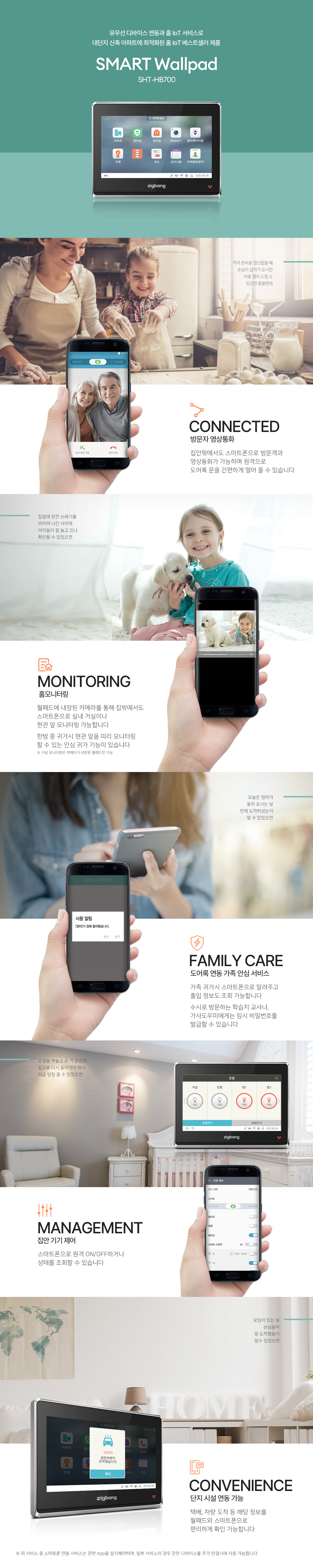 유무선 디바이스 연동과 홈 IoT 서비스로
대단지 신축 아파트에 최적화된
홈IoT 베스트셀러 제품
SMART Wallpad
SHP-HB700

저녁 준비로 정신 없을 때
손님이 갑자기 오시면
바로 열어 드릴 수
있으면 좋을텐데.

CONNECTED
방문자 영상통화
집안팎에서도 스마트폰으로 방문객과
영상통화가 가능하며 원격으로
도어록 문을 간편하게 열어 줄 수 있습니다.

집앞에 잠깐 쓰레기를
버리러 나간 사이에
아이들이 잘 놀고 있나
확인할 수 있었으면.

MONITORING
홈모니터링
월패드에 내장된 카메라를 통해 집밖에서도
스마트폰으로 실내 거실이나
현관 앞 모니터링 가능합니다.
한밤 중 귀가시 현관 앞을 미리 모니터링
할 수 있는 안심 귀가 기능이 있습니다.

※ 거실 모니터링은 카메라가 내장된 월패드만 가능.

오늘은 엄마가
올라 오시는 날.
언제 도착하셨는지
알 수 있었으면.

FAMILY CARE
도어록 연동 가족 안심 서비스
가족 귀가시 스마트폰으로 알려주고
출입 정보도 조회 가능합니다.
수시로 방문하는 학습지 교사나,
가사도우미에게는 임시 비밀번호를
발급할 수 있습니다.

조명을 켜놓고 온 거 같은데
집으로 다시 돌아가야 하나
지금 당장 끌 수 있었으면.

MANAGEMENT
집안 기기 제어
스마트폰으로 원격 ON/OFF하거나
상태를 조회할 수 있습니다.

모임이 있는 날
손님들이 잘 도착했을지
알 수 있었으면.

CONVENIENCE
단지 시설 연동 가능
택배, 차량 도착 등 해당 정보를
월패드와 스마트폰으로 편리하게 확인 가능합니다.

※ 위 서비스 중 스마트폰 연동 서비스는 관련 App을 설치해야하며, 일부 서비스의 경우 관련 디바이스를 추가 연결시에 사용 가능합니다.