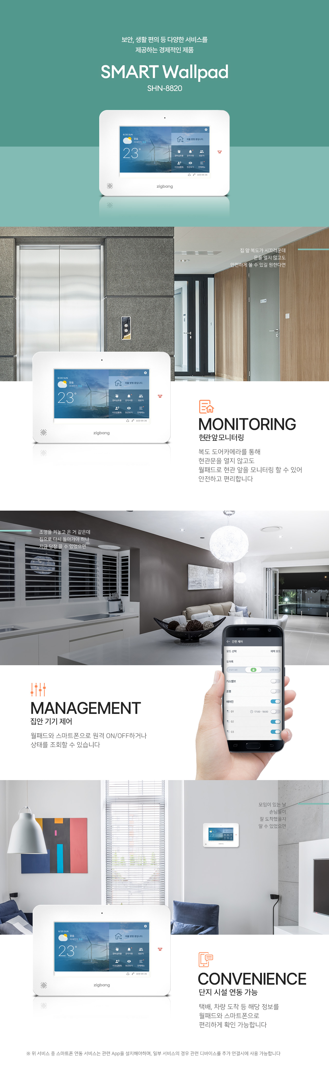 보안, 생활 편의 등 다양한 서비스를 제공하는 경제적인 제품
SMART Wallpad
SHN-8820

집 앞 복도가 시끄러운데
문을 열지 않고도 안전하게 볼 수 있길 원한다면,

MONITORING
현관 앞 모니터링
복도 도어카메라를 통해
현관문을 열지 않고도 월패드로 현관 앞을 모니터링할 수 있어 안전하고 편리합니다.

조명을 켜놓고 온 거 같은데
집으로 다시 돌아가야 하나 지금 당장 끌 수 있었으면.

MANAGEMENT
집안 기기 제어
월패드와 스마트폰으로 원격 ON/OFF하거나 상태를 조회할 수 있습니다.

모임이 있는 날
손님들이 잘 도착했을지
알 수 있었으면.

CONVENIENCE
단지 시설 연동 가능
택배, 차량 도착 등 해당 정보를
월패드와 스마트폰으로 편리하게 확인 가능합니다.

※ 위 서비스 중 스마트폰 연동 서비스는 관련 App을 설치해야하며, 일부 서비스의 경우 관련 디바이스를 추가 연결시에 사용 가능합니다.