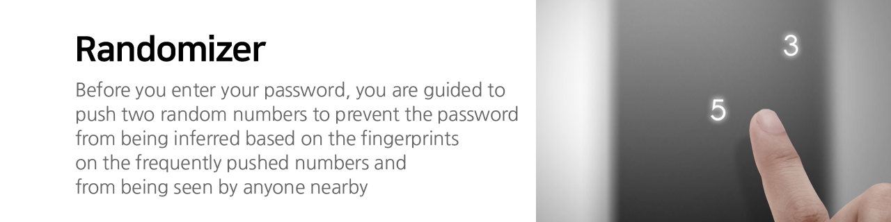 Randomizer
Before you enter your password, you are guided to push two random numbers to prevent the password
from being inferred based on the fingerprints on the frequently pushed numbers and from being
seen by anyone nearby.