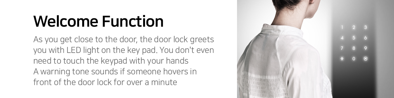 Welcome Function
As you get close to the door, the door lock greets you with LED light on the key pad. You don't even need to touch the keypad with your hands. A warning tone sounds if someone hovers in front of the door lock for over a minute.  